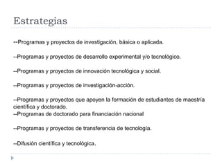 Estrategias
--Programas y proyectos de investigación, básica o aplicada.
--Programas y proyectos de desarrollo experimental y/o tecnológico.
--Programas y proyectos de innovación tecnológica y social.
--Programas y proyectos de investigación-acción.
--Programas y proyectos que apoyen la formación de estudiantes de maestría
científica y doctorado.
--Programas de doctorado para financiación nacional
--Programas y proyectos de transferencia de tecnología.
--Difusión científica y tecnológica.
 