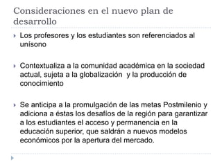 Consideraciones en el nuevo plan de
desarrollo
 Los profesores y los estudiantes son referenciados al
unísono
 Contextualiza a la comunidad académica en la sociedad
actual, sujeta a la globalización y la producción de
conocimiento
 Se anticipa a la promulgación de las metas Postmilenio y
adiciona a éstas los desafíos de la región para garantizar
a los estudiantes el acceso y permanencia en la
educación superior, que saldrán a nuevos modelos
económicos por la apertura del mercado.
 