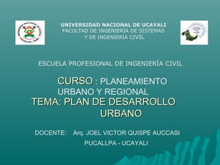 UNIVERSIDAD NACIONAL DE UCAYALI
FACULTAD DE INGENIERÍA DE SISTEMAS
Y DE INGENIERIA CIVIL
CURSOCURSO : PLANEAMIENTO
URBANO Y REGIONAL
DOCENTE: Arq. JOEL VICTOR QUISPE AUCCASI
PUCALLPA - UCAYALI
ESCUELA PROFESIONAL DE INGENIERÍA CIVIL
TEMA: PLAN DE DESARROLLOTEMA: PLAN DE DESARROLLO
URBANOURBANO
 