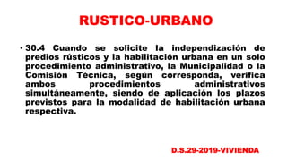 • 30.4 Cuando se solicite la independización de
predios rústicos y la habilitación urbana en un solo
procedimiento administrativo, la Municipalidad o la
Comisión Técnica, según corresponda, verifica
ambos procedimientos administrativos
simultáneamente, siendo de aplicación los plazos
previstos para la modalidad de habilitación urbana
respectiva.
D.S.29-2019-VIVIENDA
RUSTICO-URBANO
 
