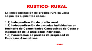 La independización de predios rurales varia
según los siguientes casos:
1.1) Independización de predio rural.
1.2) Independización de parcelas individuales en
territorio de Comunidades Campesinas de Costa e
inscripción de la propiedad individual.
1.3) Parcelación de predios de propiedad de
Empresas Asociativas.
RUSTICO- RURAL
RRPI
 