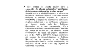 A qué entidad se puede acudir para la
obtención de planos catastrales y certificados
de información catastral de predios rurales?
Se debe acudir al MINAGRI respecto la información
de planos catastrales remitida como antecedentes
conforme al Decreto Supremo N° 018-2014-
VIVIENDA), y respecto la información actualizada
de planos catastrales y los certificados catastrales
se deberá acudir ante los Gobiernos
Regionales en lo que corresponda. En la
transferencia de funciones realizado por COFOPRI a
los GOREs en el año 2011, se transfirió acervo
documentario de todos los predios catastrados
por el Ex PETT y COFOPRI. Porque en el marco
del proceso de descentralización, el Gobierno
Nacional, les ha transferido a los Gobiernos
Regionales dicha función, prevista en el literal n), del
artículo 51 de la Ley Nº 27867, Ley Orgánica de
Gobiernos Regionales.
 