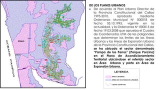 DE LOS PLANES URBANOS
 De acuerdo al Plan Urbano Director de
la Provincia Constitucional del Callao
1995-2010, aprobado mediante
Ordenanza Municipal N° 000018 de
fecha 05.10.1995, vigente en la
actualidad, y la Ordenanza N° 000015 de
fecha 19.03.2008 que aprueba el Cuadro
de Coordenadas UTM de las poligonales
que determinan los límites de las Áreas
Urbanas y las Áreas de Expansión Urbana
de la Provincia Constitucional del Callao,
se ha ubicado el sector denominado
“Pampa de los Perros” (Parque Porcino)
en el Plano de Acondicionamiento
Territorial ubicándose el referido sector
en Área Urbana y parte en Área de
Expansión Urbana.
 