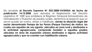 De acuerdo al Decreto Supremo N° 032-2008-VIVIENDA de fecha de
publicación 14.12.2008, que aprueba el Reglamento del Decreto
Legislativo N° 1089 que establece el Régimen Temporal Extraordinario de
Formalización y Titulación de predios rurales, determina al respecto que un
sector puede ser rustico, eriazo o habilitado, siendo la situación legal del
sector denominado Pampa de los Perros (Parque Porcino) de rústico, los
cuales son aquellos de uso agrario, ubicados en zona rural y destinados a
la actividad agropecuaria, comprende también a aquellos predios
ubicados en área de expansión urbana destinados a alguna actividad
agropecuaria y que no cuentan con habilitación urbana.
 