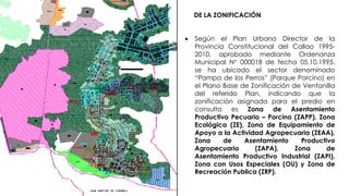 DE LA ZONIFICACIÓN
 Según el Plan Urbano Director de la
Provincia Constitucional del Callao 1995-
2010, aprobado mediante Ordenanza
Municipal N° 000018 de fecha 05.10.1995,
se ha ubicado el sector denominado
“Pampa de los Perros” (Parque Porcino) en
el Plano Base de Zonificación de Ventanilla
del referido Plan, indicando que la
zonificación asignada para el predio en
consulta es Zona de Asentamiento
Productivo Pecuario – Porcino (ZAPP), Zona
Ecológica (ZE), Zona de Equipamiento de
Apoyo a la Actividad Agropecuaria (ZEAA),
Zona de Asentamiento Productivo
Agropecuario (ZAPA), Zona de
Asentamiento Productivo Industrial (ZAPI),
Zona con Usos Especiales (OU) y Zona de
Recreación Publica (ZRP).
 