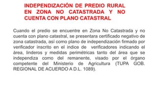 Cuando el predio se encuentre en Zona No Catastrada y no
cuenta con plano catastral, se presentara certificado negativo de
zona catastrada, así como plano de independización firmado por
verificador inscrito en el indice de verificadores indicando el
área, linderos y medidas perimétricas tanto del área que se
independiza como del remanente, visado por el órgano
competente del Ministerio de Agricultura (TUPA GOB.
REGIONAL DE ACUERDO A D.L. 1089).
INDEPENDIZACIÓN DE PREDIO RURAL
EN ZONA NO CATASTRADA Y NO
CUENTA CON PLANO CATASTRAL
 
