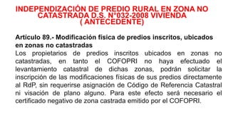 Artículo 89.- Modificación física de predios inscritos, ubicados
en zonas no catastradas
Los propietarios de predios inscritos ubicados en zonas no
catastradas, en tanto el COFOPRI no haya efectuado el
levantamiento catastral de dichas zonas, podrán solicitar la
inscripción de las modificaciones físicas de sus predios directamente
al RdP, sin requerirse asignación de Código de Referencia Catastral
ni visación de plano alguno. Para este efecto será necesario el
certificado negativo de zona castrada emitido por el COFOPRI.
INDEPENDIZACIÓN DE PREDIO RURAL EN ZONA NO
CATASTRADA D.S. N°032-2008 VIVIENDA
( ANTECEDENTE)
 
