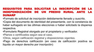 REQUISITOS PARA SOLICITAR LA INSCRIPCIÓN DE LA
INDEPENDIZACIÓN DE UN PREDIO RURAL ANTE LA
SUNARP
•Formato de solicitud de inscripción debidamente llenado y suscrito.
•Copia del documento de identidad del presentante, con la constancia de
haber sufragado en las últimas elecciones o haber solicitado la dispensa
respectiva.
•Formulario Registral otorgado por el propietario y verificador.
•Planos o certificados según sea el caso.
•Otros, según calificación registral y disposiciones vigentes.
•Pago de derechos calificación (en caso de calificación positiva se
liquida un mayor derecho por inscripción)
 