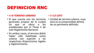 DEFINICION RNC
• I-I-8 TERRENO URBANO
• El que cuenta con los servicios
generales propios de la ciudad
en que se ubica o los
establecidos por el Título II de
este Reglamento Nacional.
• En ambos casos, el terreno debió
haber sido habilitado como
urbano con sujeción a las
respectivas disposiciones legales
y reglamentarias.
• I-I-13 LOTE
• Unidad de terreno urbano, cuya
área es la comprendida dentro
de un perímetro definido.
 