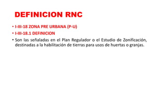 • I-III-18 ZONA PRE URBANA (P-U)
• I-III-18.1 DEFINICION
• Son las señaladas en el Plan Regulador o el Estudio de Zonificación,
destinadas a la habilitación de tierras para usos de huertas o granjas.
DEFINICION RNC
 