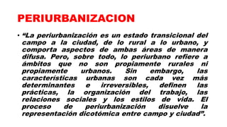 PERIURBANIZACION
• “La periurbanización es un estado transicional del
campo a la ciudad, de lo rural a lo urbano, y
comporta aspectos de ambas áreas de manera
difusa. Pero, sobre todo, lo periurbano refiere a
ámbitos que no son propiamente rurales ni
propiamente urbanos. Sin embargo, las
características urbanas son cada vez más
determinantes e irreversibles, definen las
prácticas, la organización del trabajo, las
relaciones sociales y los estilos de vida. El
proceso de periurbanización disuelve la
representación dicotómica entre campo y ciudad”.
 
