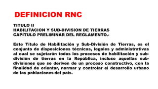 TITULO II
HABILITACION Y SUB-DIVISION DE TIERRAS
CAPITULO PRELIMINAR DEL REGLAMENTO.-
Este Título de Habilitación y Sub-División de Tierras, es el
conjunto de disposiciones técnicas, legales y administrativas
al cual se sujetarán todos los procesos de habilitación y sub-
división de tierras en la República, incluso aquellas sub-
divisiones que se deriven de un proceso constructivo, con la
finalidad de orientar, normar y controlar el desarrollo urbano
de las poblaciones del país.
DEFINICION RNC
 