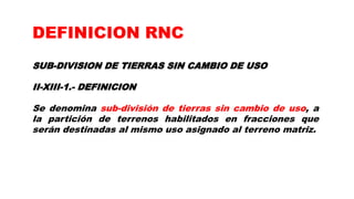 SUB-DIVISION DE TIERRAS SIN CAMBIO DE USO
II-XIII-1.- DEFINICION
Se denomina sub-división de tierras sin cambio de uso, a
la partición de terrenos habilitados en fracciones que
serán destinadas al mismo uso asignado al terreno matriz.
DEFINICION RNC
 