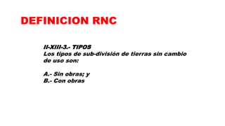 II-XIII-3.- TIPOS
Los tipos de sub-división de tierras sin cambio
de uso son:
A.- Sin obras; y
B.- Con obras
DEFINICION RNC
 