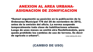 “Sumari argumentó su posición en la publicación de la
Ordenanza Municipal 778 del 20 de noviembre de 2012,
antes de la emisión del oficio. La norma suspende
temporalmente toda clase de habilitaciones urbanas.
Luego de unos meses se emitió otra flexibilizándola, pero
queda prohibido los cambios de uso de terreno. Es decir
de agrícola a urbano”. CASO AREQUIPA 2013
ANEXION AL AREA URBANA-
ASIGNACION DE ZONIFICACION
(CAMBIO DE USO)
 