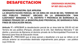 ORDENANZA MUNICIPAL QUE APRUEBA
LA DESAFECTACIÓN PARCIAL DE UN ÁREA DE 330.00 M2 DEL TERRENO DE
USO PÚBLICO “PARQUE” UBICADO EN LA URBANIZACIÓN “SAN
ILDEFONSO” MANZANA “I” EL DISTRITO Y PROVINCIA DE BARRANCA AL
DOMINIO PRIVADO DE LA MUNICIPALIDAD PROVINCIAL DE BARRANCA PARA
FINES DE EDUCACIÓN INICIAL
Artículo 1º.- APROBAR la desafectación parcial de un área total de 330.00 m2 del
Terreno de uso público (Parque), ubicado en la Urb. San Ildefonso Manzana “I” del
distrito y provincia de Barranca al dominio privado de la Municipalidad Provincial de
Barranca para fines de Educación Inicial.
Artículo 2º.- PRECISAR que el área parcial a desafectar a la que se refiere en el
artículo anterior se encontraba destinado originalmente para parque - uso público
cuyo límite es:
ORDENANZA MUNICIPAL
Nº 007-2015-AL/CPB
DESAFECTACION
 