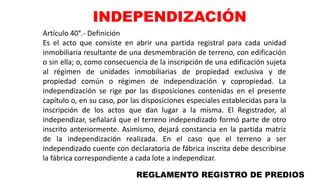 Artículo 40°.- Definición
Es el acto que consiste en abrir una partida registral para cada unidad
inmobiliaria resultante de una desmembración de terreno, con edificación
o sin ella; o, como consecuencia de la inscripción de una edificación sujeta
al régimen de unidades inmobiliarias de propiedad exclusiva y de
propiedad común o régimen de independización y copropiedad. La
independización se rige por las disposiciones contenidas en el presente
capítulo o, en su caso, por las disposiciones especiales establecidas para la
inscripción de los actos que dan lugar a la misma. El Registrador, al
independizar, señalará que el terreno independizado formó parte de otro
inscrito anteriormente. Asimismo, dejará constancia en la partida matriz
de la independización realizada. En el caso que el terreno a ser
independizado cuente con declaratoria de fábrica inscrita debe describirse
la fábrica correspondiente a cada lote a independizar.
REGLAMENTO REGISTRO DE PREDIOS
INDEPENDIZACIÓN
 