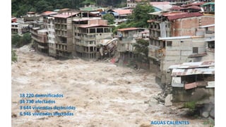 AGUAS CALIENTES
18 220 damnificados
34 730 afectados
3 644 viviendas destruidas
6 946 viviendas afectadas
 