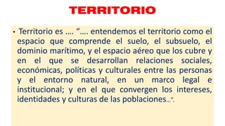 TERRITORIO
• Territorio es …. “…. entendemos el territorio como el
espacio que comprende el suelo, el subsuelo, el
dominio marítimo, y el espacio aéreo que los cubre y
en el que se desarrollan relaciones sociales,
económicas, políticas y culturales entre las personas
y el entorno natural, en un marco legal e
institucional; y en el que convergen los intereses,
identidades y culturas de las poblaciones…”.
 