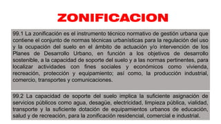 ZONIFICACION
99.1 La zonificación es el instrumento técnico normativo de gestión urbana que
contiene el conjunto de normas técnicas urbanísticas para la regulación del uso
y la ocupación del suelo en el ámbito de actuación y/o intervención de los
Planes de Desarrollo Urbano, en función a los objetivos de desarrollo
sostenible, a la capacidad de soporte del suelo y a las normas pertinentes, para
localizar actividades con fines sociales y económicos como vivienda,
recreación, protección y equipamiento; así como, la producción industrial,
comercio, transportes y comunicaciones.
99.2 La capacidad de soporte del suelo implica la suficiente asignación de
servicios públicos como agua, desagüe, electricidad, limpieza pública, vialidad,
transporte y la suficiente dotación de equipamientos urbanos de educación,
salud y de recreación, para la zonificación residencial, comercial e industrial.
 