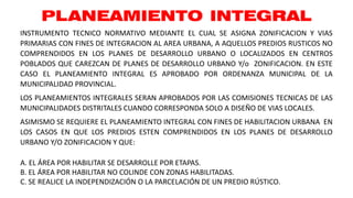 PLANEAMIENTO INTEGRAL
A. EL ÁREA POR HABILITAR SE DESARROLLE POR ETAPAS.
B. EL ÁREA POR HABILITAR NO COLINDE CON ZONAS HABILITADAS.
C. SE REALICE LA INDEPENDIZACIÓN O LA PARCELACIÓN DE UN PREDIO RÚSTICO.
INSTRUMENTO TECNICO NORMATIVO MEDIANTE EL CUAL SE ASIGNA ZONIFICACION Y VIAS
PRIMARIAS CON FINES DE INTEGRACION AL AREA URBANA, A AQUELLOS PREDIOS RUSTICOS NO
COMPRENDIDOS EN LOS PLANES DE DESARROLLO URBANO O LOCALIZADOS EN CENTROS
POBLADOS QUE CAREZCAN DE PLANES DE DESARROLLO URBANO Y/o ZONIFICACION. EN ESTE
CASO EL PLANEAMIENTO INTEGRAL ES APROBADO POR ORDENANZA MUNICIPAL DE LA
MUNICIPALIDAD PROVINCIAL.
LOS PLANEAMIENTOS INTEGRALES SERAN APROBADOS POR LAS COMISIONES TECNICAS DE LAS
MUNICIPALIDADES DISTRITALES CUANDO CORRESPONDA SOLO A DISEÑO DE VIAS LOCALES.
ASIMISMO SE REQUIERE EL PLANEAMIENTO INTEGRAL CON FINES DE HABILITACION URBANA EN
LOS CASOS EN QUE LOS PREDIOS ESTEN COMPRENDIDOS EN LOS PLANES DE DESARROLLO
URBANO Y/O ZONIFICACION Y QUE:
 