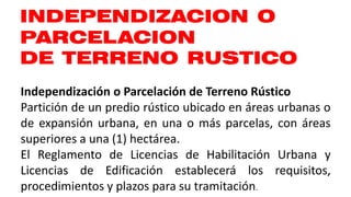 INDEPENDIZACION O
PARCELACION
DE TERRENO RUSTICO
Independización o Parcelación de Terreno Rústico
Partición de un predio rústico ubicado en áreas urbanas o
de expansión urbana, en una o más parcelas, con áreas
superiores a una (1) hectárea.
El Reglamento de Licencias de Habilitación Urbana y
Licencias de Edificación establecerá los requisitos,
procedimientos y plazos para su tramitación.
 