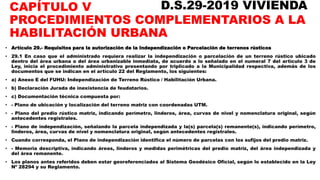 CAPÍTULO V
PROCEDIMIENTOS COMPLEMENTARIOS A LA
HABILITACIÓN URBANA
• Artículo 29.- Requisitos para la autorización de la Independización o Parcelación de terrenos rústicos
• 29.1 En caso que el administrado requiera realizar la independización o parcelación de un terreno rústico ubicado
dentro del área urbana o del área urbanizable inmediata, de acuerdo a lo señalado en el numeral 7 del artículo 3 de
Ley, inicia el procedimiento administrativo presentando por triplicado a la Municipalidad respectiva, además de los
documentos que se indican en el artículo 22 del Reglamento, los siguientes:
• a) Anexo E del FUHU: Independización de Terreno Rústico / Habilitación Urbana.
• b) Declaración Jurada de inexistencia de feudatarios.
• c) Documentación técnica compuesta por:
• - Plano de ubicación y localización del terreno matriz con coordenadas UTM.
• - Plano del predio rústico matriz, indicando perímetro, linderos, área, curvas de nivel y nomenclatura original, según
antecedentes registrales.
• - Plano de independización, señalando la parcela independizada y la(s) parcela(s) remanente(s), indicando perímetro,
linderos, área, curvas de nivel y nomenclatura original, según antecedentes registrales.
• Cuando corresponda, el Plano de independización identifica el número de parcelas con los sufijos del predio matriz.
• - Memoria descriptiva, indicando áreas, linderos y medidas perimétricas del predio matriz, del área independizada y
del área remanente.
• Los planos antes referidos deben estar georeferenciados al Sistema Geodésico Oficial, según lo establecido en la Ley
Nº 28294 y su Reglamento.
D.S.29-2019 VIVIENDA
 
