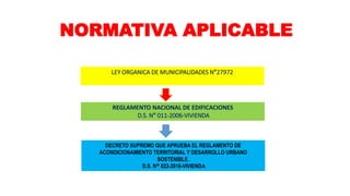 NORMATIVA APLICABLE
LEY ORGANICA DE MUNICIPALIDADES N°27972
REGLAMENTO NACIONAL DE EDIFICACIONES
D.S. N° 011-2006-VIVIENDA
DECRETO SUPREMO QUE APRUEBA EL REGLAMENTO DE
ACONDICIONAMIENTO TERRITORIAL Y DESARROLLO URBANO
SOSTENIBLE.
D.S. N° 022-2016-VIVIENDA
 