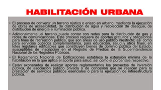 HABILITACIÓN URBANA
• El proceso de convertir un terreno rústico o eriazo en urbano, mediante la ejecución
de obras de accesibilidad, de distribución de agua y recolección de desagüe, de
distribución de energía e iluminación pública.
• Adicionalmente, el terreno puede contar con redes para la distribución de gas y
redes de comunicaciones. Este proceso requiere de aportes gratuitos y obligatorios
para fines de recreación pública, que son áreas de uso público irrestricto; así como
para servicios públicos complementarios, para educación, salud y otros fines, en
lotes regulares edificables que constituyen bienes de dominio público del Estado,
susceptibles de inscripción en el Registro de Predios de la Superintendencia
Nacional de los Registros Públicos.
• El Reglamento Nacional de Edificaciones establece la extensión mínima de la
habilitación en la que aplica el aporte para salud, así como el porcentaje respectivo.
• Están exonerados de realizar aportes reglamentarios los proyectos de inversión
pública, de asociación público privada o de concesión que se realicen para la
prestación de servicios públicos esenciales o para la ejecución de infraestructura
pública.
 