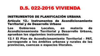 D.S. 022-2016 VIVIENDA
INSTRUMENTOS DE PLANIFICACIÓN URBANA
Artículo 12.- Instrumentos de Acondicionamiento
Territorial y de Desarrollo Urbano
Los Gobiernos Locales, en materia de
Acondicionamiento Territorial y Desarrollo Urbano,
aprueban los siguientes instrumentos:
12.1 El Plan de Acondicionamiento Territorial - PAT,
corresponde a los ámbitos urbanos y rurales de las
provincias, cuencas o espacios litorales.
 