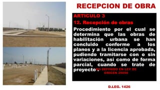 RECEPCION DE OBRA
ARTICULO 3
12. Recepción de obras
Procedimiento por el cual se
determina que las obras de
habilitación urbana se han
concluido conforme a los
planos y a la licencia aprobada,
pudiendo tramitarse con o sin
variaciones, así como de forma
parcial, cuando se trate de
proyecto .integral.
NO DEFINIDO EN LEY DE
ORIGEN 29090
D.LEG. 1426
 