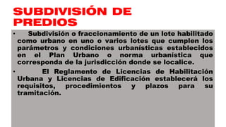 SUBDIVISIÓN DE
PREDIOS
• Subdivisión o fraccionamiento de un lote habilitado
como urbano en uno o varios lotes que cumplen los
parámetros y condiciones urbanísticas establecidos
en el Plan Urbano o norma urbanística que
corresponda de la jurisdicción donde se localice.
• El Reglamento de Licencias de Habilitación
Urbana y Licencias de Edificación establecerá los
requisitos, procedimientos y plazos para su
tramitación.
 