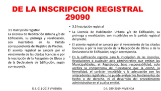 DE LA INSCRIPCION REGISTRAL
29090
• 3.5 Inscripción registral
• La Licencia de Habilitación Urbana y/o de Edificación, su
prórroga y revalidación, son inscribibles en la partida registral
del predio.
• El asiento registral se cancela por el vencimiento de las citadas
licencias o por la inscripción de la Recepción de Obras o de la
Declaratoria de Edificación, según corresponda.
• En la calificación registral para la inscripción de las Licencias,
Resoluciones o cualquier acto administrativo que emitan las
Municipalidades, el Registrador, bajo responsabilidad, solo
verifica la competencia del funcionario que la emitió, la
formalidad, el carácter inscribible y la adecuación con los
antecedentes registrales; no puede evaluar los fundamentos de
hecho o de derecho, ni el desarrollo del procedimiento
administrativo en el cual se emitió.
D.S. 011-2017 VIVIENDA D.S. 029-2019- VIVIENDA
3.5 Inscripción registral
La Licencia de Habilitación Urbana y/o de
Edificación, su prórroga y revalidación,
son inscribibles en la Partida
correspondiente del Registro de Predios.
El asiento registral se cancela por el
vencimiento de las citadas licencias o por
la inscripción de la Recepción de Obras o
de la Declaratoria de Edificación, según
corresponda.
 