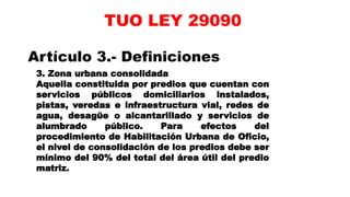 Artículo 3.- Definiciones
3. Zona urbana consolidada
Aquella constituida por predios que cuentan con
servicios públicos domiciliarios instalados,
pistas, veredas e infraestructura vial, redes de
agua, desagüe o alcantarillado y servicios de
alumbrado público. Para efectos del
procedimiento de Habilitación Urbana de Oficio,
el nivel de consolidación de los predios debe ser
mínimo del 90% del total del área útil del predio
matriz.
TUO LEY 29090
 