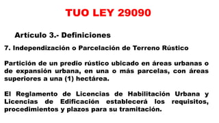7. Independización o Parcelación de Terreno Rústico
Partición de un predio rústico ubicado en áreas urbanas o
de expansión urbana, en una o más parcelas, con áreas
superiores a una (1) hectárea.
El Reglamento de Licencias de Habilitación Urbana y
Licencias de Edificación establecerá los requisitos,
procedimientos y plazos para su tramitación.
Artículo 3.- Definiciones
TUO LEY 29090
 