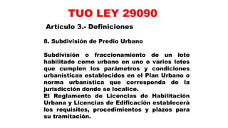 8. Subdivisión de Predio Urbano
Subdivisión o fraccionamiento de un lote
habilitado como urbano en uno o varios lotes
que cumplen los parámetros y condiciones
urbanísticas establecidos en el Plan Urbano o
norma urbanística que corresponda de la
jurisdicción donde se localice.
El Reglamento de Licencias de Habilitación
Urbana y Licencias de Edificación establecerá
los requisitos, procedimientos y plazos para
su tramitación.
Artículo 3.- Definiciones
TUO LEY 29090
 