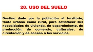 Destino dado por la población al territorio,
tanto urbano como rural, para satisfacer sus
necesidades de vivienda, de esparcimiento, de
producción, de comercio, culturales, de
circulación y de acceso a los servicios.
20. USO DEL SUELO
 