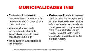 MUNICIPALIDADES INEI
• Catastro Urbano: El
catastro urbano se orienta a la
tasación, valuación de predios y
construcciones,
• así como el apoyo en la
formulación de planes de
desarrollo urbano, de zonas
conurbadas o bien de
• zonas que son susceptibles de
urbanización.
• Catastro Rural: El catastro
rural se orienta a la captación y
sistematización de información
sobre los predios rurales de los
municipios, con dos propósitos
tales como: detectar los usos
productivos del suelo rural y
ubicar a los propietarios de los
predios rurales.
Registro Nacional de Municipalidades 2009 – Conceptos y Definiciones
 