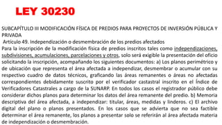 LEY 30230
SUBCAPÍTULO III MODIFICACIÓN FÍSICA DE PREDIOS PARA PROYECTOS DE INVERSIÓN PÚBLICA Y
PRIVADA
Artículo 49. Independización o desmembración de los predios afectados
Para la inscripción de la modificación física de predios inscritos tales como independizaciones,
subdivisiones, acumulaciones, parcelaciones y otros, solo será exigible la presentación del oficio
solicitando la inscripción, acompañando los siguientes documentos: a) Los planos perimétrico y
de ubicación que representa el área afectada a independizar, desmembrar o acumular con su
respectivo cuadro de datos técnicos, graficando las áreas remanentes o áreas no afectadas
correspondientes debidamente suscrito por el verificador castastral inscrito en el Índice de
Verificadores Catastrales a cargo de la SUNARP. En todos los casos el registrador público debe
considerar dichos planos para determinar los datos del área remanente del predio. b) Memoria
descriptiva del área afectada, a independizar: titular, áreas, medidas y linderos. c) El archivo
digital del plano o planos presentados. En los casos que se advierta que no sea factible
determinar el área remanente, los planos a presentar solo se referirán al área afectada materia
de independización o desmembración.
 