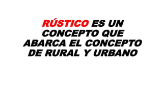 RÚSTICO ES UN
CONCEPTO QUE
ABARCA EL CONCEPTO
DE RURAL Y URBANO
 
