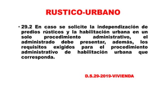 • 29.2 En caso se solicite la independización de
predios rústicos y la habilitación urbana en un
solo procedimiento administrativo, el
administrado debe presentar, además, los
requisitos exigidos para el procedimiento
administrativo de habilitación urbana que
corresponda.
RUSTICO-URBANO
D.S.29-2019-VIVIENDA
 