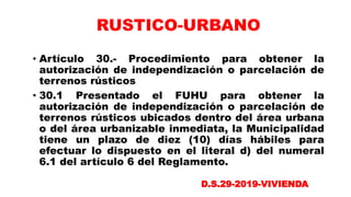• Artículo 30.- Procedimiento para obtener la
autorización de independización o parcelación de
terrenos rústicos
• 30.1 Presentado el FUHU para obtener la
autorización de independización o parcelación de
terrenos rústicos ubicados dentro del área urbana
o del área urbanizable inmediata, la Municipalidad
tiene un plazo de diez (10) días hábiles para
efectuar lo dispuesto en el literal d) del numeral
6.1 del artículo 6 del Reglamento.
RUSTICO-URBANO
D.S.29-2019-VIVIENDA
 