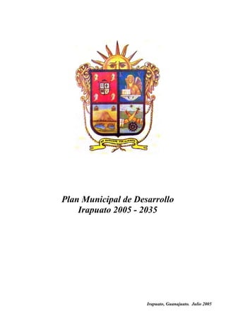 Plan Municipal de Desarrollo
                  Irapuato 2005 - 2035
EL C. ING. JOSÉ DE JESÚS FÉLIX SERVÍN, SECRETARIO DEL H. AYUNTAMIENTO Y
ENCARGADO DEL DESPACHO DE LA PRESIDENCIA MUNICIPAL DE IRAPUATO, ESTADO DE
GUANAJUATO, A LOS HABITANTES DEL MISMO, HAGO SABER:

QUE EL H. AYUNTAMIENTO CONSTITUCIONAL QUE PRESIDO, CON FUNDAMENTO EN LO
DISPUESTO POR LOS ARTÍCULOS 115, FRACCIÓN II DE LA CONSTITUCIÓN POLÍTICA DE LOS
ESTADOS UNIDOS MEXICANOS; 117, FRACCIÓN I DE LA CONSTITUCIÓN POLÍTICA PARA EL
ESTADO DE GUANAJUATO; 69, FRACCIÓN I, INCISOS B) Y D), 92 Y 202 DE LA LEY ORGÁNICA
MUNICIPAL PARA EL ESTADO DE GUANAJUATO, EN SESIÓN ORDINARIA DE AYUNTAMIENTO,
NÚMERO 57, DE FECHA 25 DE AGOSTO DE 2005, APROBÓ EL SIGUIENTE:

                    PLAN MUNICIPAL DE DESARROLLO IRAPUATO
                                   2005-2035



                                                       Irapuato, Guanajuato. Julio 2005
 