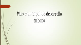 Plan municipal de desarrollo
urbano
 