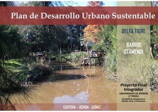 Plan de Desarrollo Urbano Sustentable
Proyecto Final
Integrador
UNIVERSIDAD DE MORON
// FADAU
Facultad de Arquitectura,
Diseño, Arte y Urbanismo
DELTA TIGRE
BARRIO
OTAMENDI
CASTERA – OCHOA - GOMEZ
 