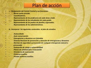 Plan de acción
• a.- Designación del Comité Central y sus funciones:
• - Rector quien preside.
• - Coordinadores.
• - Representante de los profesores de cada área y Sede.
• - Representante de los estudiantes de cada grado.
• - Representante de los padres de familia y egresados.
• - Representante de los administrativos.
• b.- Incorporar los siguientes contenidos al plan de estudios:
• - Autocuidado
• - Auto conservación
• - Emergencias y desastres en Colombia
• - Sistema Nacional de prevención y atención de emergencias y desastres
• - Normas de seguridad y prevención de cualquier emergencia natural o
• provocada.
• - Evaluación de riesgo y vulnerabilidad
• - Planes de señalización y evacuación
• - Simulacros de evacuación
• - Primeros auxilios
• - Prestar primeros auxilios.
 