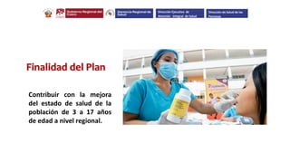 Contribuir con la mejora
del estado de salud de la
población de 3 a 17 años
de edad a nivel regional.
Finalidad del Plan
Dirección Ejecutiva de
Atención Integral de Salud
Dirección de Salud de las
Personas
 