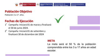 Población Objetivo
Población 3 a 17 años.
Fechas de Ejecución
1°Campaña: Iniciará 01 de marzo y finalizará
el 30 de junio 2024.
2°Campaña: Iniciará 01 de setiembre y
finalizará 30 de diciembre del 2024
META
La meta será el 50 % de la población
comprendida entre los 3 a 17 años en edad
escolar.
Dirección Ejecutiva de
Atención Integral de Salud
Dirección de Salud de las
Personas
 