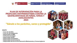 PLAN DE INTERVENCIÓN PARA LA
PROFILAXIS ANTIPARASITARIA CONTRA LA
GEOHELMINTIASIS EN NIÑAS, NIÑOS Y
ADOLESCENTES
2024
EQUIPO:
• Curso de vida Niño
• Curso de vida Adolescente
• Responsable de DMID
• Promoción de la Salud
• Responsable del MCI
• Responsable de Estadística
• Responsable de Comunicación
• Responsable del Área de Uso Racional de Medicamentos y Farmacovigilancia
.
.
.
Dirección Ejecutiva de
Atención Integral de Salud
Dirección de Salud de las
Personas
"Gánale a los parásitos, sanos y protegido"
 