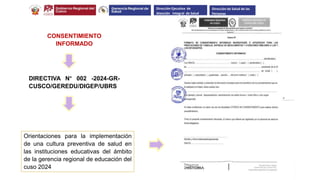 CONSENTIMIENTO
INFORMADO
DIRECTIVA N° 002 -2024-GR-
CUSCO/GEREDU/DIGEP/UBRS
Orientaciones para la implementación
de una cultura preventiva de salud en
las instituciones educativas del ámbito
de la gerencia regional de educación del
cuso 2024
Dirección Ejecutiva de
Atención Integral de Salud
Dirección de Salud de las
Personas
 